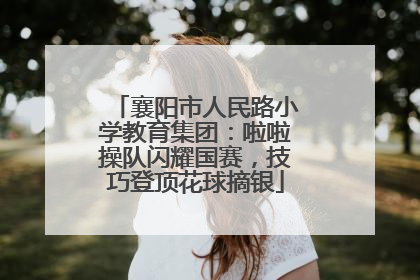 襄阳市人民路小学教育集团：啦啦操队闪耀国赛，技巧登顶花球摘银