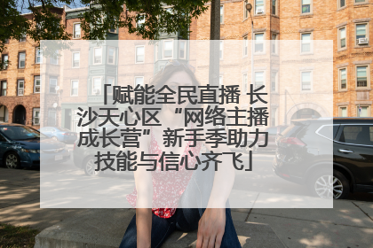 赋能全民直播 长沙天心区“网络主播成长营”新手季助力技能与信心齐飞