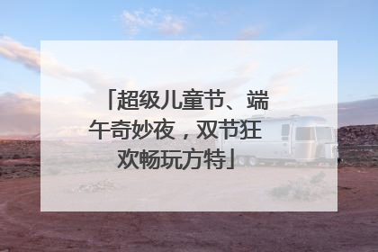 超级儿童节、端午奇妙夜，双节狂欢畅玩方特