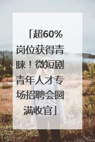 超60%岗位获得青睐！微短剧青年人才专场招聘会圆满收官