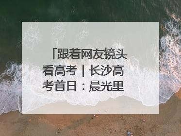 跟着网友镜头看高考｜长沙高考首日：晨光里的奔赴与守望