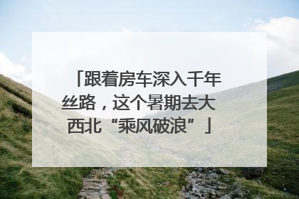 跟着房车深入千年丝路，这个暑期去大西北“乘风破浪”