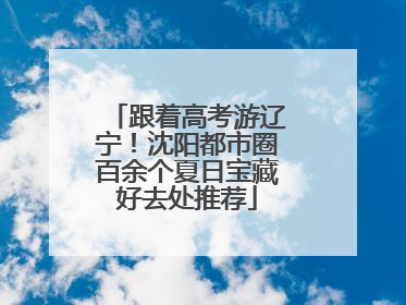 跟着高考游辽宁！沈阳都市圈百余个夏日宝藏好去处推荐