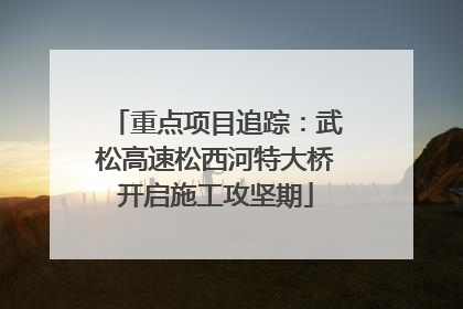 重点项目追踪：武松高速松西河特大桥开启施工攻坚期
