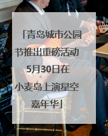 青岛城市公园节推出重磅活动 5月30日在小麦岛上演星空嘉年华