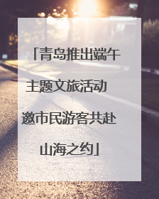 青岛推出端午主题文旅活动 邀市民游客共赴山海之约