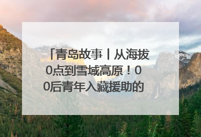 青岛故事丨从海拔0点到雪域高原！00后青年入藏援助的400多个日夜