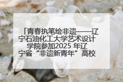 青春执笔绘非遗——辽宁石油化工大学艺术设计学院参加2025 年辽宁省“非遗新青年”高校优秀作品推荐活动