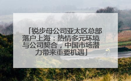 锐步母公司亚太区总部落户上海：热情多元环境与公司契合，中国市场潜力带来重要机遇
