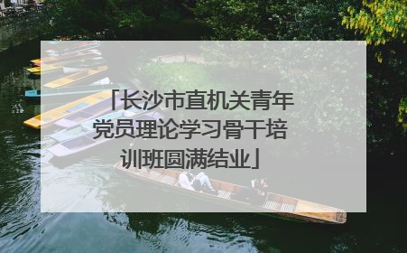 长沙市直机关青年党员理论学习骨干培训班圆满结业
