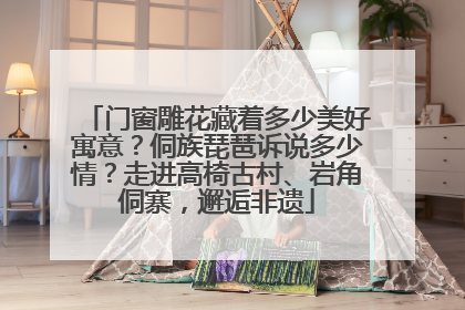 门窗雕花藏着多少美好寓意？侗族琵琶诉说多少情？走进高椅古村、岩角侗寨，邂逅非遗