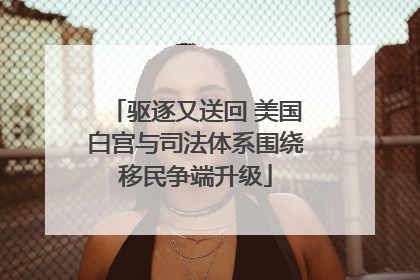 驱逐又送回 美国白宫与司法体系围绕移民争端升级