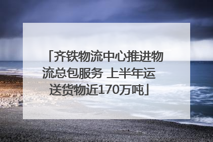 齐铁物流中心推进物流总包服务 上半年运送货物近170万吨