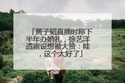 黄子韬直播时称下半年办婚礼，徐艺洋透露设想被大赞：哇，这个太好了