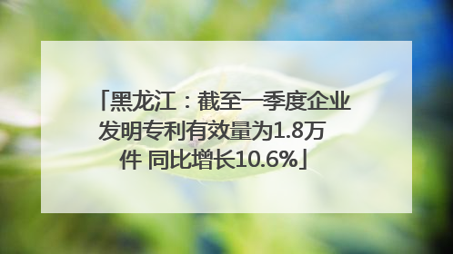 黑龙江：截至一季度企业发明专利有效量为1.8万件 同比增长10.6%