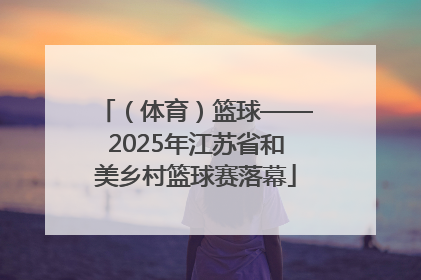 （体育）篮球——2025年江苏省和美乡村篮球赛落幕
