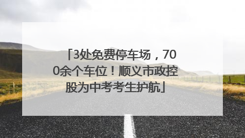 3处免费停车场，700余个车位！顺义市政控股为中考考生护航