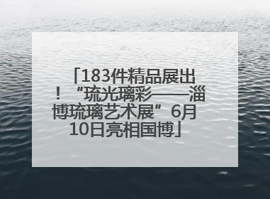 183件精品展出！“琉光璃彩——淄博琉璃艺术展”6月10日亮相国博