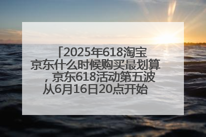 2025年618淘宝京东什么时候购买最划算，京东618活动第五波从6月16日20点开始最便宜优惠！