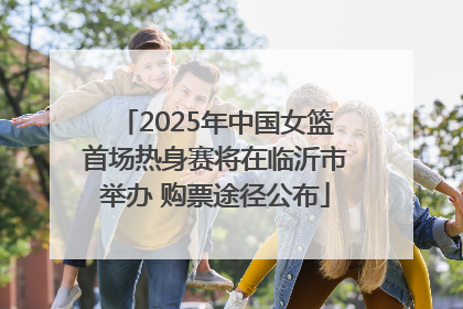 2025年中国女篮首场热身赛将在临沂市举办 购票途径公布