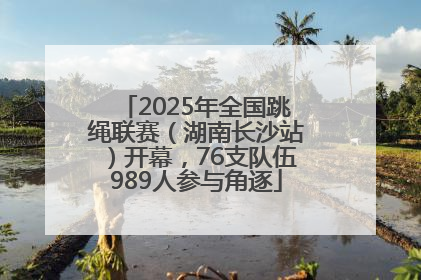 2025年全国跳绳联赛（湖南长沙站）开幕，76支队伍989人参与角逐