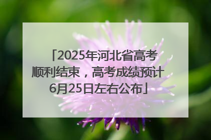 2025年河北省高考顺利结束，高考成绩预计6月25日左右公布