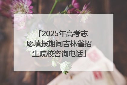2025年高考志愿填报期间吉林省招生院校咨询电话