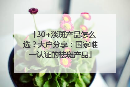 30+淡斑产品怎么选？大户分享：国家唯一认证的祛斑产品