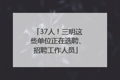 37人！三明这些单位正在选聘、招聘工作人员